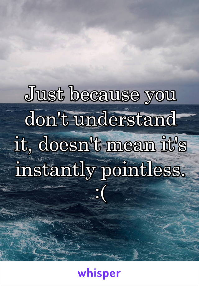 Just because you don't understand it, doesn't mean it's instantly pointless.  :( 