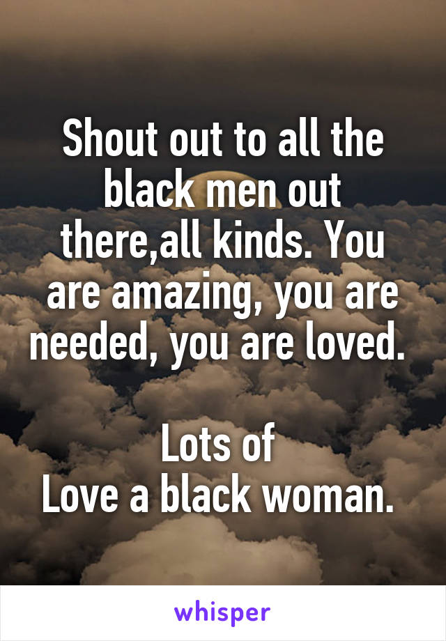 Shout out to all the black men out there,all kinds. You are amazing, you are needed, you are loved. 

Lots of 
Love a black woman. 