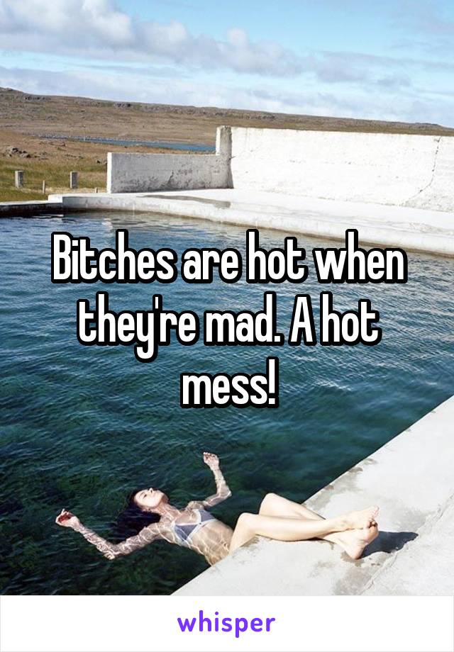 Bitches are hot when they're mad. A hot mess!