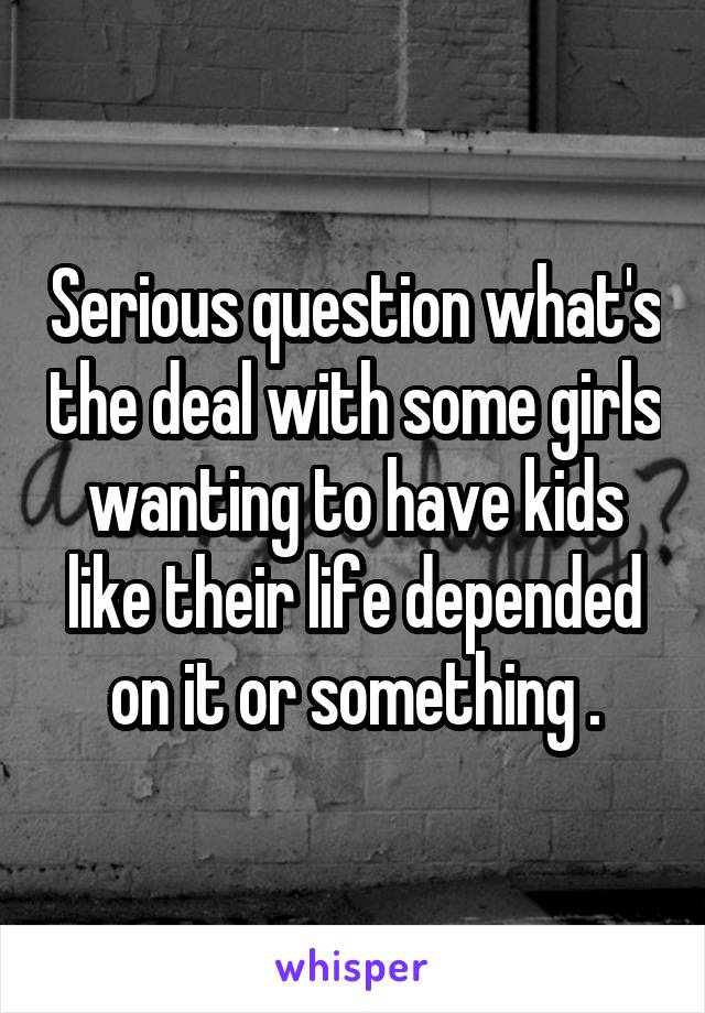 Serious question what's the deal with some girls wanting to have kids like their life depended on it or something .
