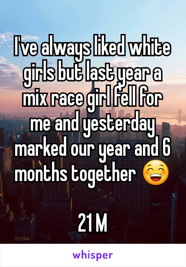 I've always liked white girls but last year a mix race girl fell for me and yesterday marked our year and 6 months together 😁

21 M