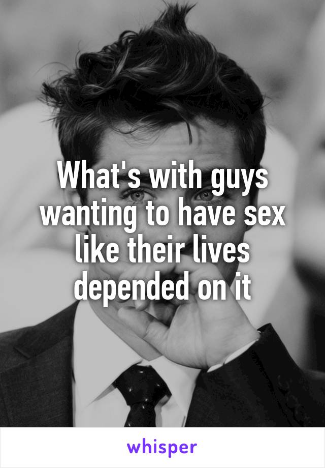 What's with guys wanting to have sex like their lives depended on it