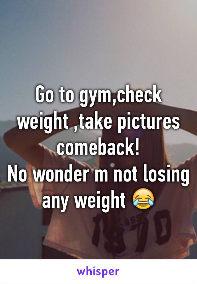 Go to gym,check weight ,take pictures comeback! 
No wonder m not losing any weight 😂