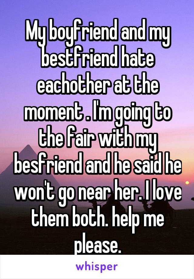 My boyfriend and my bestfriend hate eachother at the moment . I'm going to the fair with my besfriend and he said he won't go near her. I love them both. help me please.