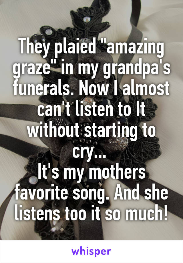 They plaied "amazing graze" in my grandpa's funerals. Now I almost can't listen to It without starting to cry... 
It's my mothers favorite song. And she listens too it so much!