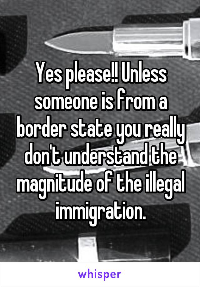 Yes please!! Unless someone is from a border state you really don't understand the magnitude of the illegal immigration.
