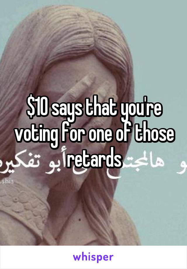 $10 says that you're voting for one of those retards