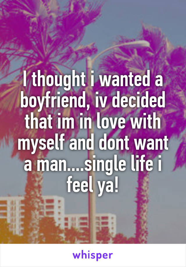 I thought i wanted a boyfriend, iv decided that im in love with myself and dont want a man....single life i feel ya!