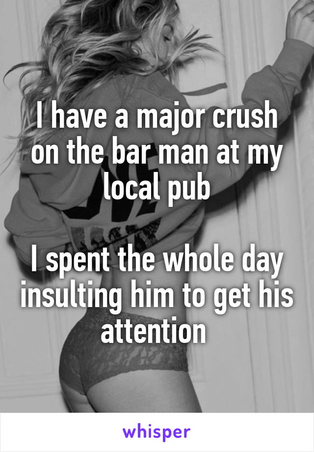 I have a major crush on the bar man at my local pub

I spent the whole day insulting him to get his attention 