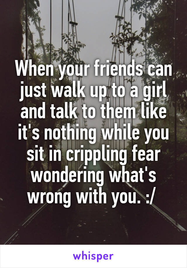 When your friends can just walk up to a girl and talk to them like it's nothing while you sit in crippling fear wondering what's wrong with you. :/ 