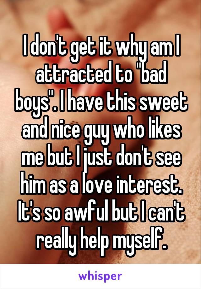 I don't get it why am I attracted to "bad boys". I have this sweet and nice guy who likes me but I just don't see him as a love interest. It's so awful but I can't really help myself.