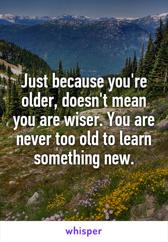 Just because you're older, doesn't mean you are wiser. You are never too old to learn something new.