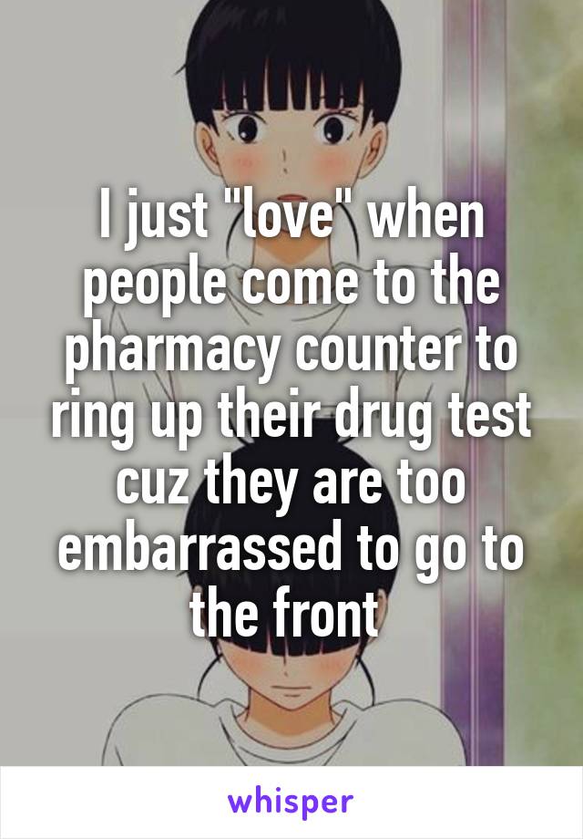 I just "love" when people come to the pharmacy counter to ring up their drug test cuz they are too embarrassed to go to the front 