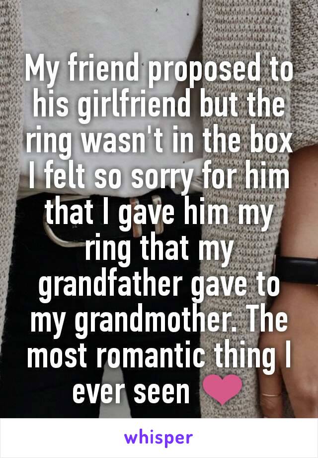 My friend proposed to his girlfriend but the ring wasn't in the box I felt so sorry for him that I gave him my  ring that my grandfather gave to my grandmother. The most romantic thing I ever seen ❤