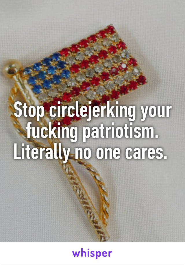 Stop circlejerking your fucking patriotism. Literally no one cares. 