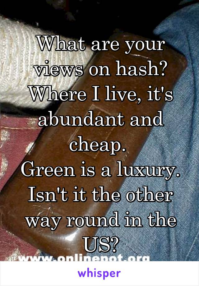 What are your views on hash?
Where I live, it's abundant and cheap. 
Green is a luxury.
Isn't it the other way round in the US?
