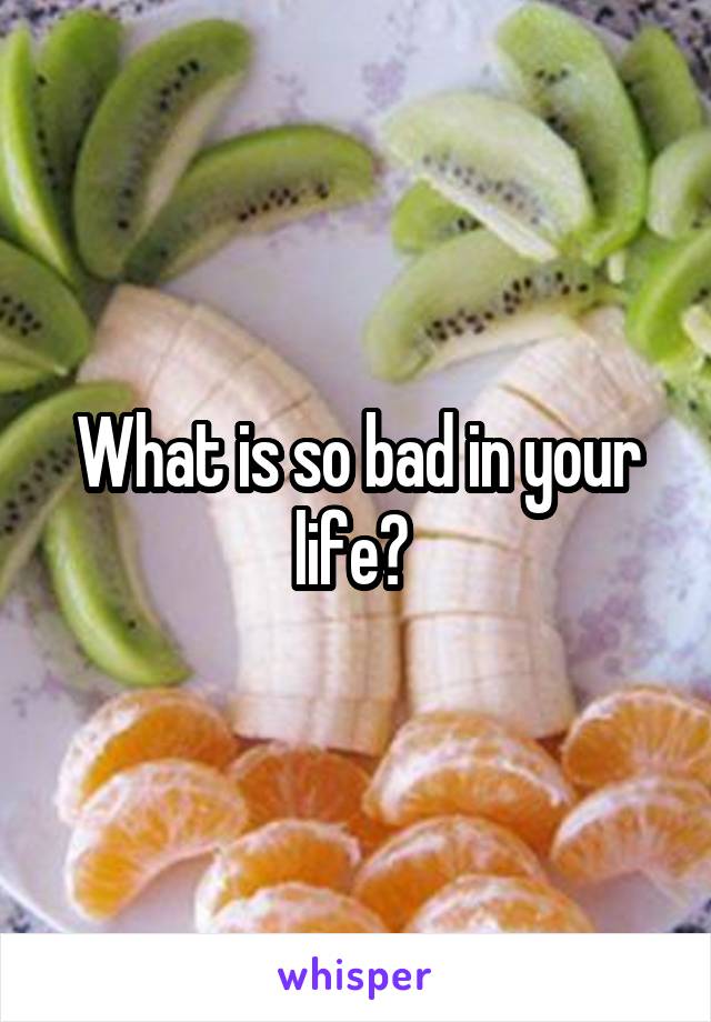What is so bad in your life? 