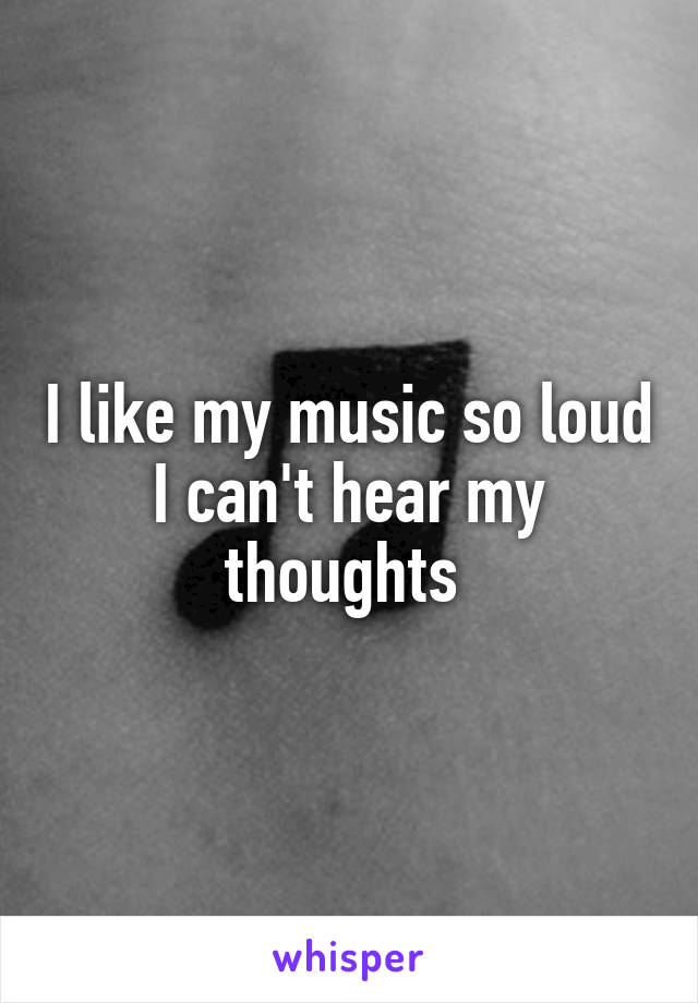 I like my music so loud I can't hear my thoughts 