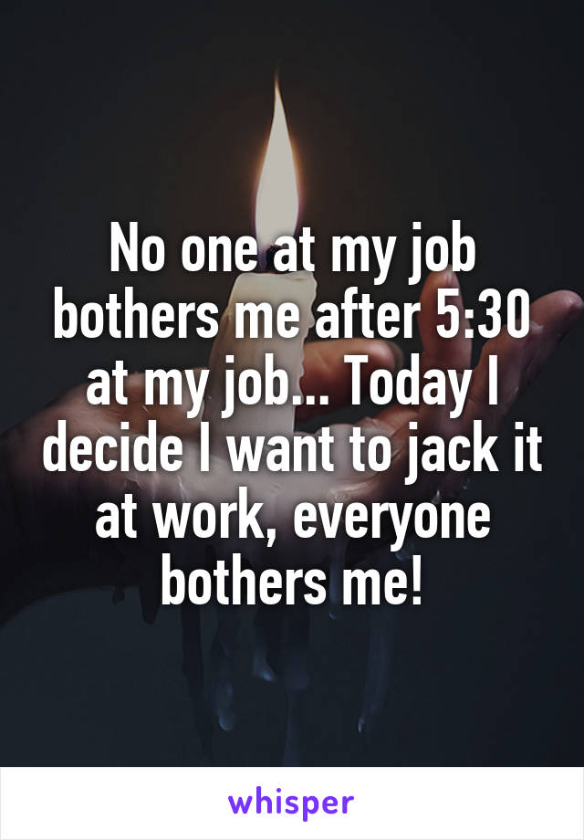 No one at my job bothers me after 5:30 at my job... Today I decide I want to jack it at work, everyone bothers me!