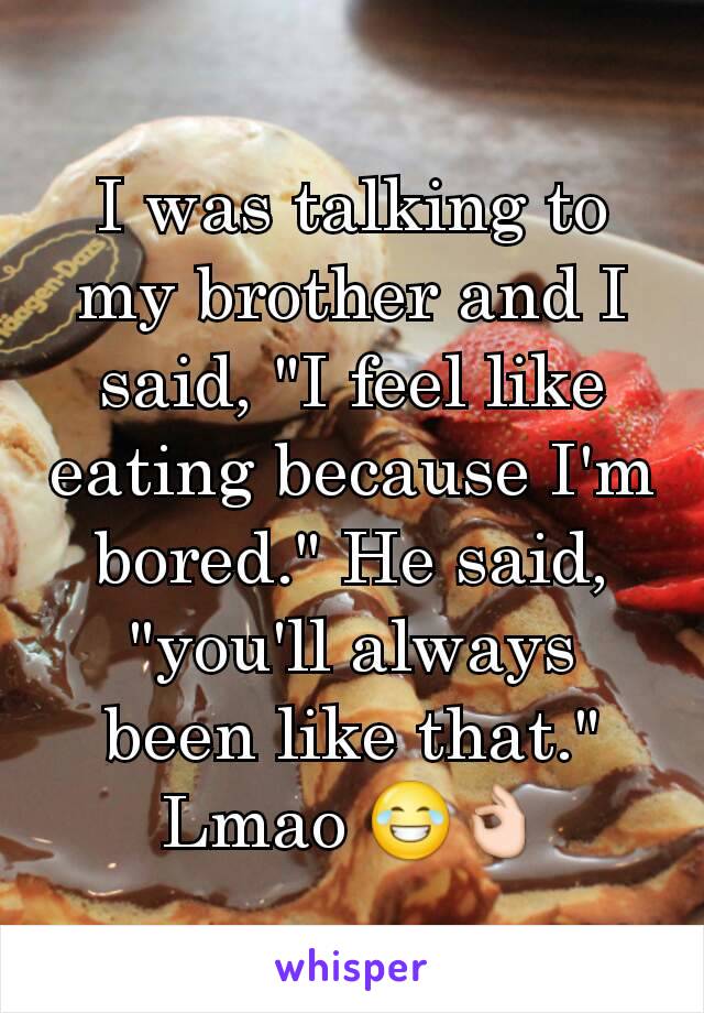 I was talking to my brother and I said, "I feel like eating because I'm bored." He said, "you'll always been like that." Lmao 😂👌