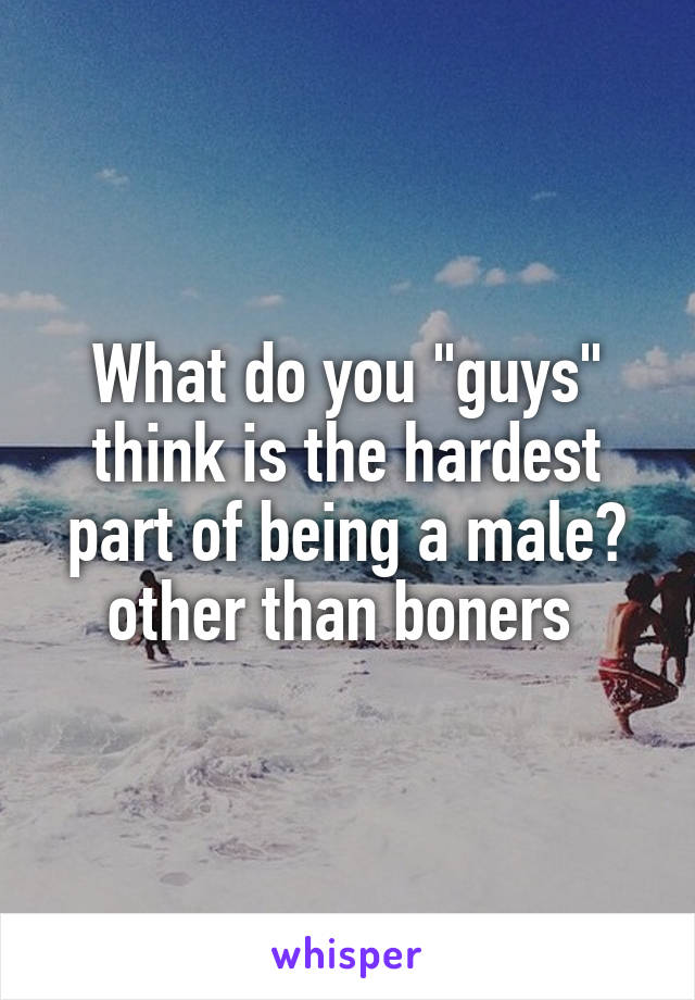 What do you "guys" think is the hardest part of being a male? other than boners 