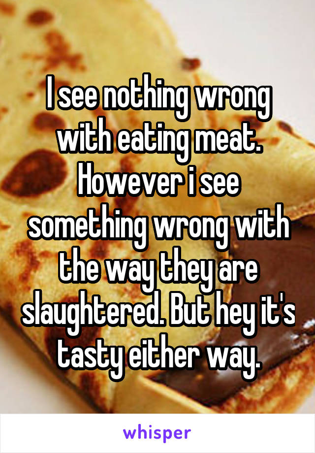 I see nothing wrong with eating meat. However i see something wrong with the way they are slaughtered. But hey it's tasty either way.