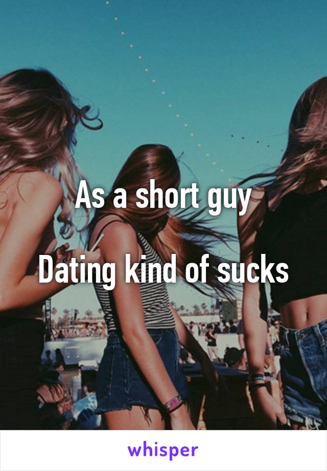 As a short guy

Dating kind of sucks