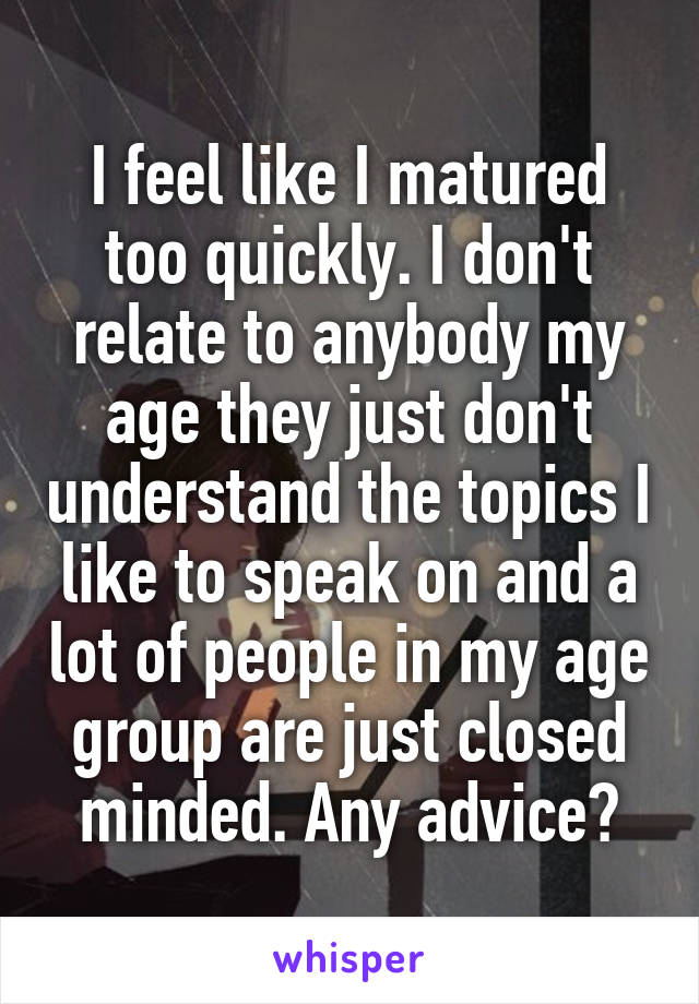 I feel like I matured too quickly. I don't relate to anybody my age they just don't understand the topics I like to speak on and a lot of people in my age group are just closed minded. Any advice?