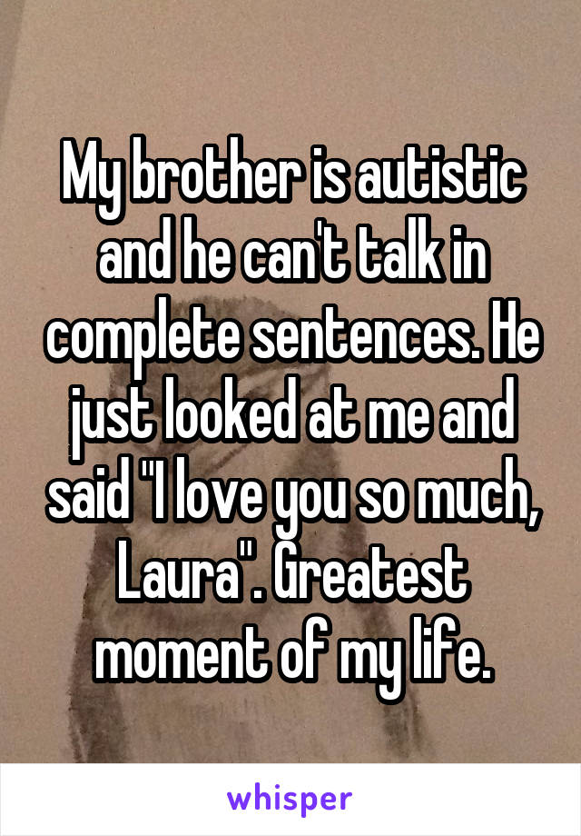 My brother is autistic and he can't talk in complete sentences. He just looked at me and said "I love you so much, Laura". Greatest moment of my life.
