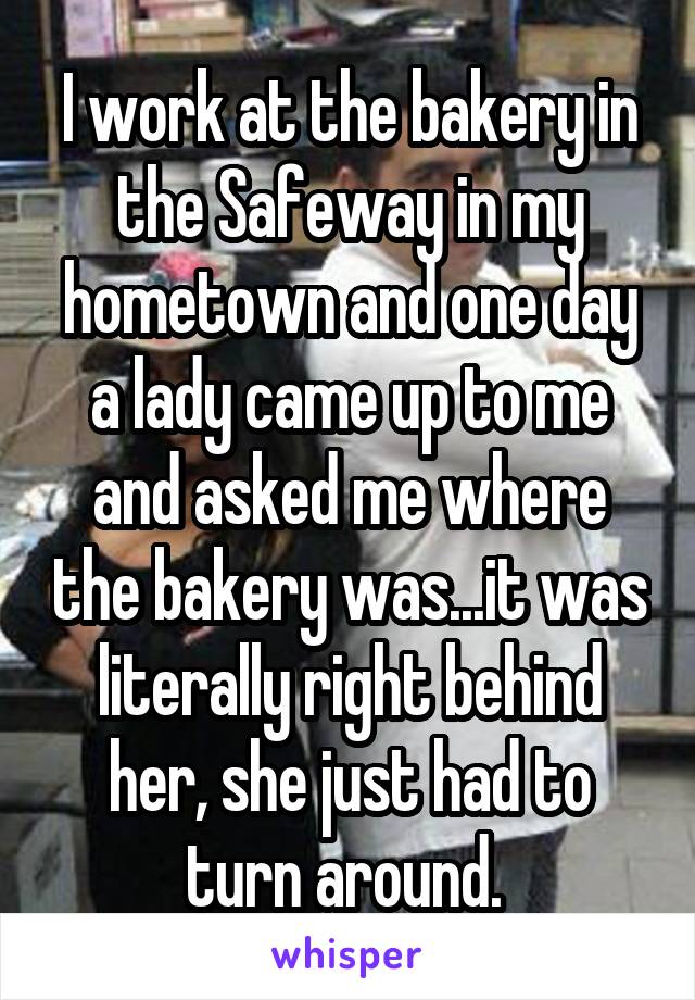 I work at the bakery in the Safeway in my hometown and one day a lady came up to me and asked me where the bakery was...it was literally right behind her, she just had to turn around. 