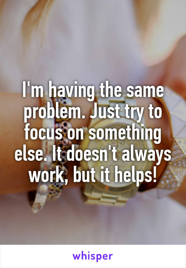 I'm having the same problem. Just try to focus on something else. It doesn't always work, but it helps!