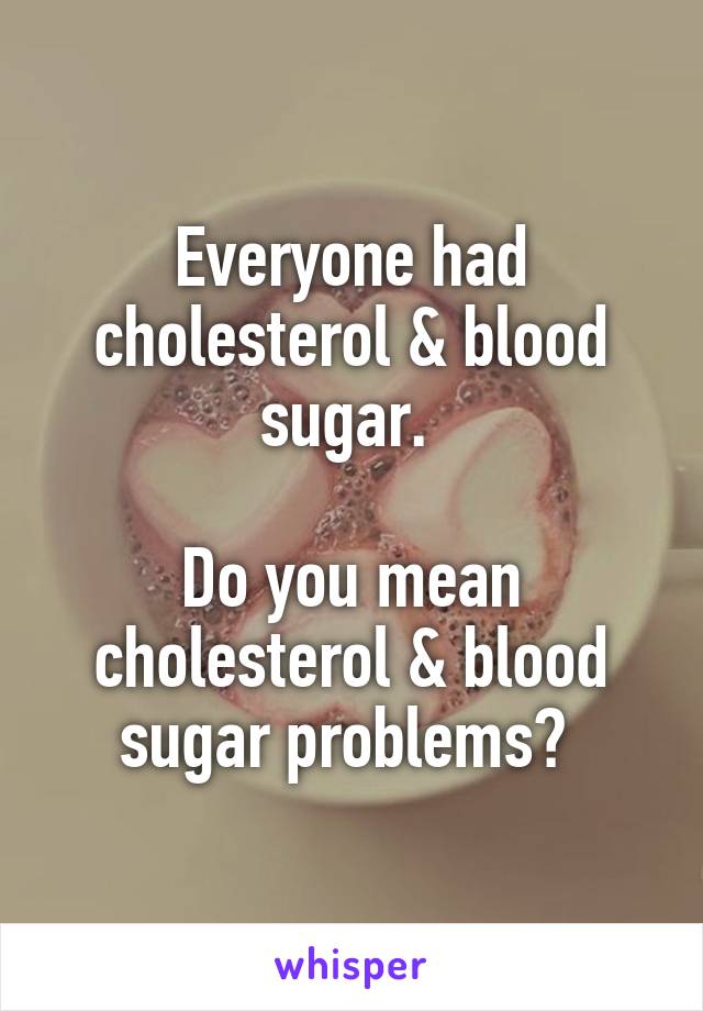 Everyone had cholesterol & blood sugar. 

Do you mean cholesterol & blood sugar problems? 