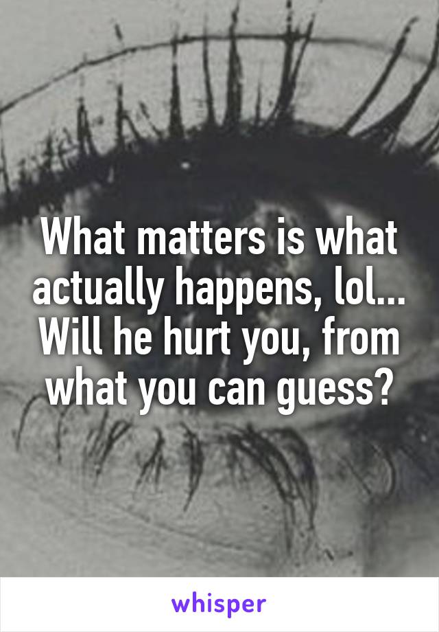 What matters is what actually happens, lol... Will he hurt you, from what you can guess?