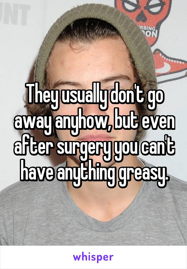 They usually don't go away anyhow, but even after surgery you can't have anything greasy.