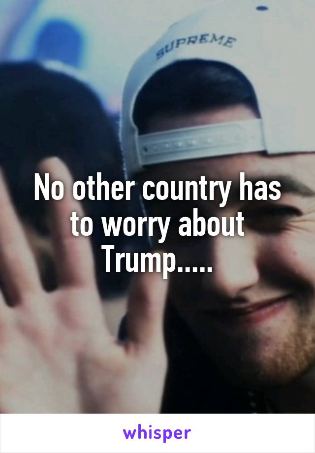 No other country has to worry about Trump.....