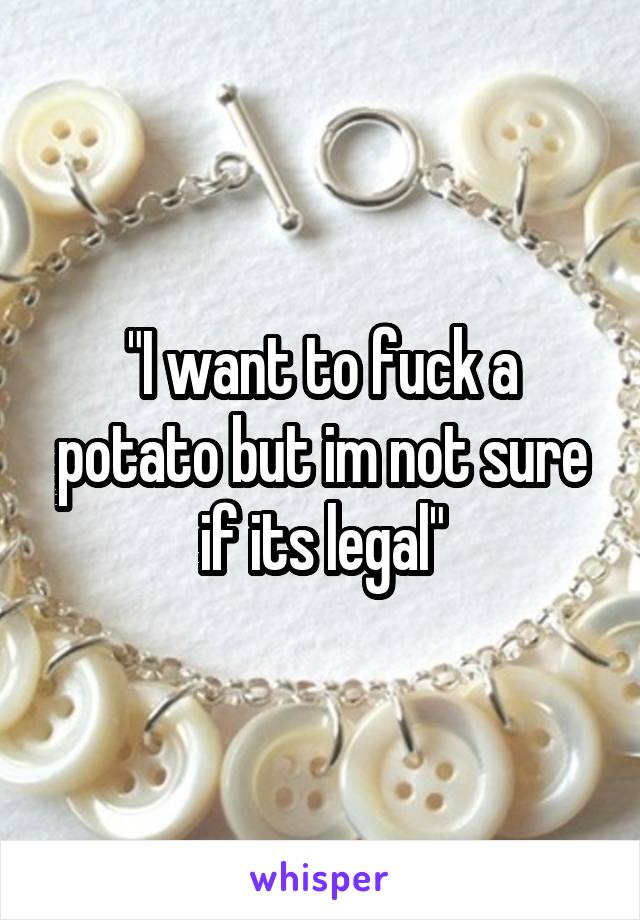 "I want to fuck a potato but im not sure if its legal"