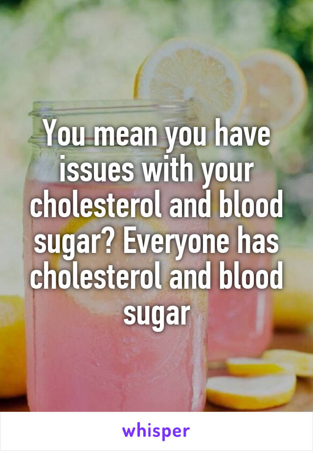 You mean you have issues with your cholesterol and blood sugar? Everyone has cholesterol and blood sugar