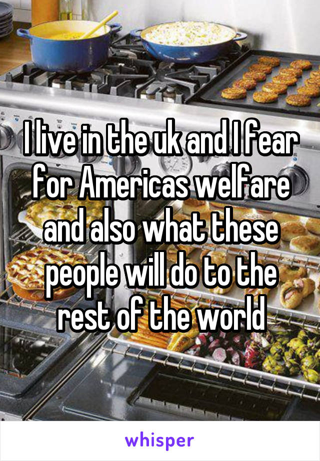 I live in the uk and I fear for Americas welfare and also what these people will do to the rest of the world
