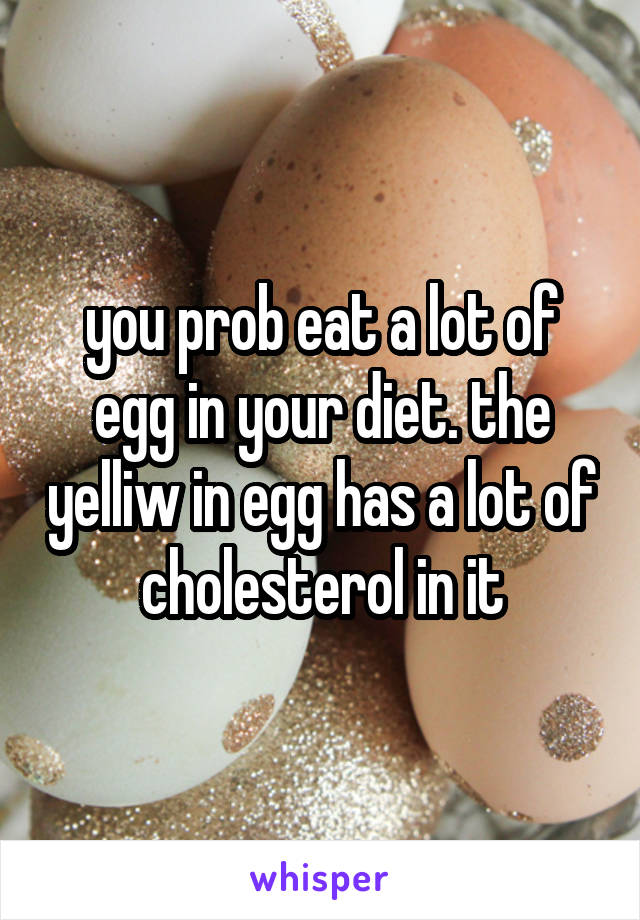 you prob eat a lot of egg in your diet. the yelliw in egg has a lot of cholesterol in it