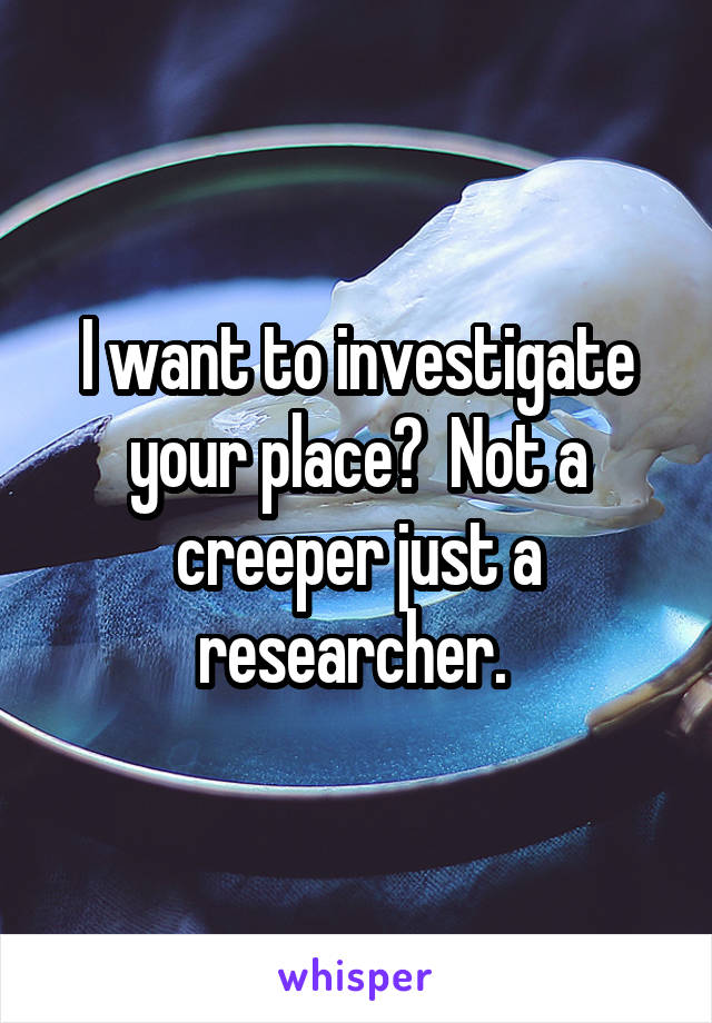 I want to investigate your place?  Not a creeper just a researcher. 