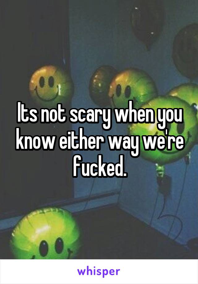 Its not scary when you know either way we're fucked.