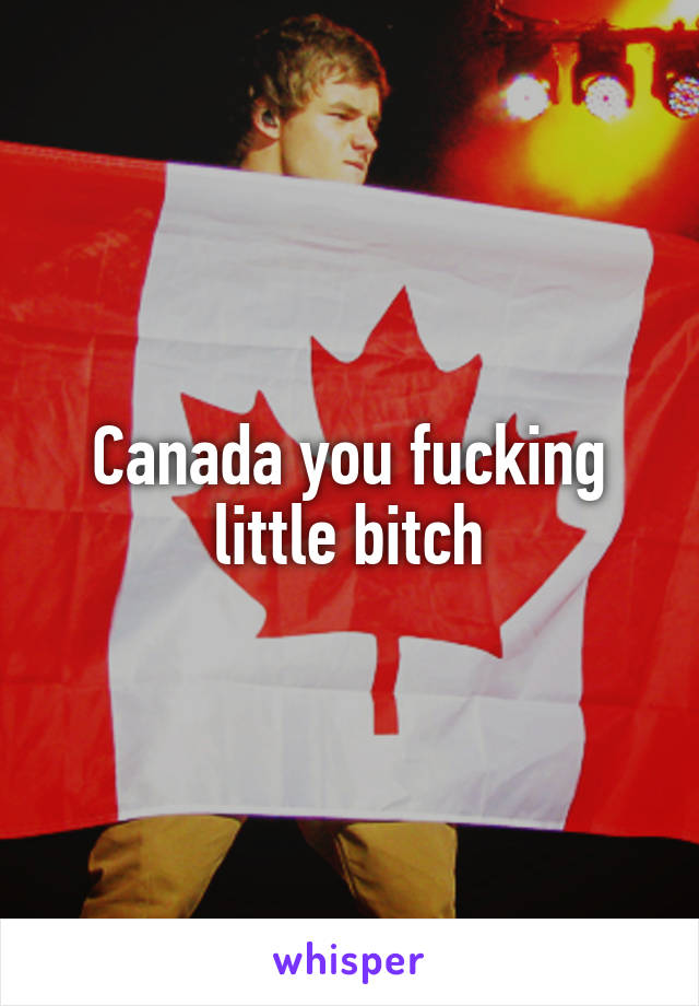 Canada you fucking little bitch