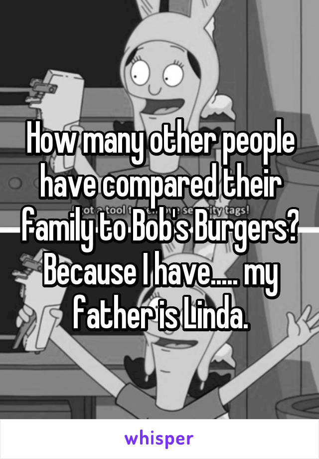 How many other people have compared their family to Bob's Burgers? Because I have..... my father is Linda.