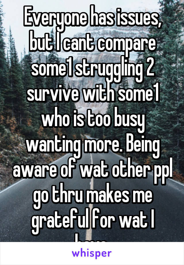 Everyone has issues, but I cant compare some1 struggling 2 survive with some1 who is too busy wanting more. Being aware of wat other ppl go thru makes me grateful for wat I have.