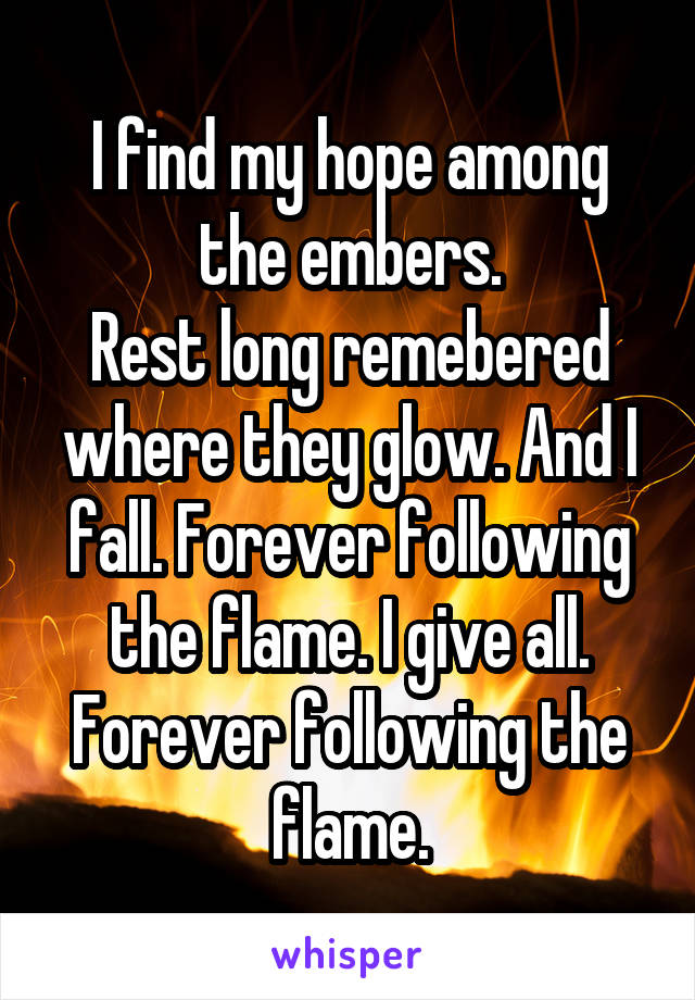 I find my hope among the embers.
Rest long remebered where they glow. And I fall. Forever following the flame. I give all.
Forever following the flame.