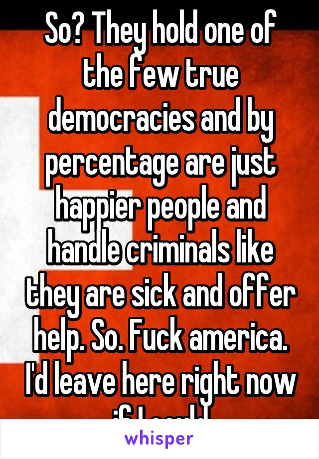 So? They hold one of the few true democracies and by percentage are just happier people and handle criminals like they are sick and offer help. So. Fuck america. I'd leave here right now if I could