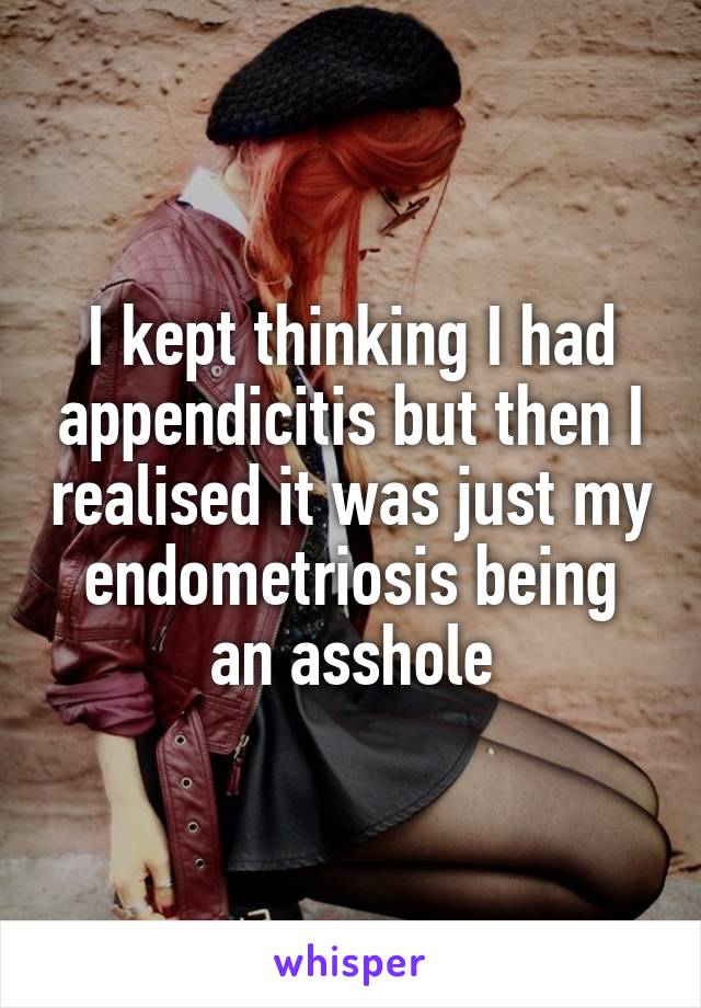 I kept thinking I had appendicitis but then I realised it was just my endometriosis being an asshole