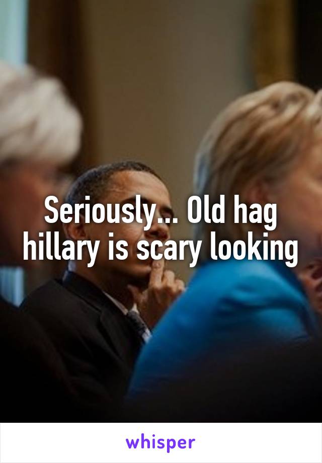Seriously... Old hag hillary is scary looking