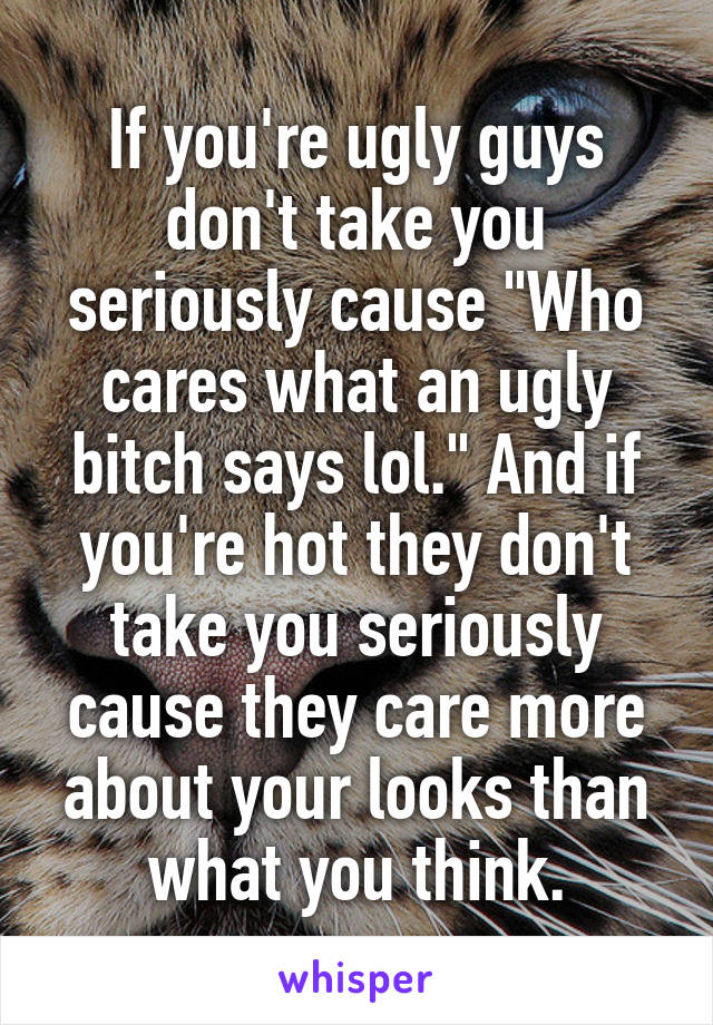 If you're ugly guys don't take you seriously cause "Who cares what an ugly bitch says lol." And if you're hot they don't take you seriously cause they care more about your looks than what you think.