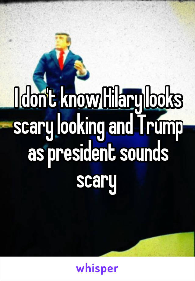 I don't know Hilary looks scary looking and Trump as president sounds scary 